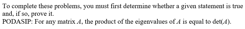 **Title: Determine and Prove Statements about Eigenvalues and Determinants of a Matrix**

To complete these problems, you must first determine whether a given statement is true and, if so, prove it.

**Statement:**
**PODASIP:** For any matrix \( A \), the product of the eigenvalues of \( A \) is equal to \( \text{det}(A) \).

**Explanation:**
To verify this statement, recall that the determinant of a matrix can be expressed as the product of its eigenvalues, taking into account their algebraic multiplicities. Proving this involves understanding the properties of determinants and eigenvalues, foundational concepts in linear algebra.

Once the statement is determined to be true, a detailed proof can be constructed, often involving characteristic polynomials, properties of similar matrices, and other fundamental results in linear algebra theory.