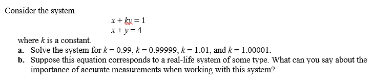 **Consider the system**

\[ x + ky = 1 \]
\[ x + y = 4 \]

where \( k \) is a constant.

**a.** Solve the system for \( k = 0.99 \), \( k = 0.99999 \), \( k = 1.01 \), and \( k = 1.00001 \).

**b.** Suppose this equation corresponds to a real-life system of some type. What can you say about the importance of accurate measurements when working with this system?