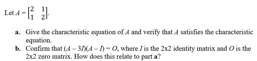 Let 4 = [1 2]
a. Give the characteristic equation of A and verify that A satisfies the characteristic
equation.
b. Confirm that (A − 31)(A − 1) = O, where I is the 2x2 identity matrix and O is the
2x2 zero matrix. How does this relate to part a?