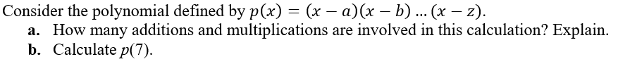 **Polynomial Analysis - Educational Exercise**

Consider the polynomial defined by \( p(x) = (x - a)(x - b) \ldots (x - z) \).

### Questions:

1. **How many additions and multiplications are involved in this calculation? Explain.**

2. **Calculate \( p(7) \).**

### Explanation:

**Question 1:**
To answer how many additions and multiplications are involved in the calculation of \( p(x) \), it's essential to consider the form of the polynomial. Given the product form \( p(x) = (x - a)(x - b) \ldots (x - z) \):

- Each term \((x - a_j)\) involves **one subtraction** (which is a form of addition in arithmetic operations).
- There are \( n \) such terms if there are \( n \) roots \( a, b, \ldots, z \).

To multiply two terms together, it involves **one multiplication**.

Therefore, to compute the product:
- For \( n \) terms, there will be \( n-1 \) multiplicative operations needed to get the final polynomial's value at a specific \( x \).

**Question 2:**
To calculate \( p(7) \), substitute \( x = 7 \) into each term of the polynomial and compute the product. This step involves simple substitution followed by arithmetic operations. The details depend on the specific values of \( a, b, \ldots, z \) which are not given in this problem. Hence, the general form of the substitution would look like:

\[ p(7) = (7 - a)(7 - b) \ldots (7 - z) \]

This gives the value of the polynomial at \( x = 7 \).

### Note:
If specific values for \( a, b, \ldots, z \) were provided, we would include those values in the calculation for \( p(7) \).