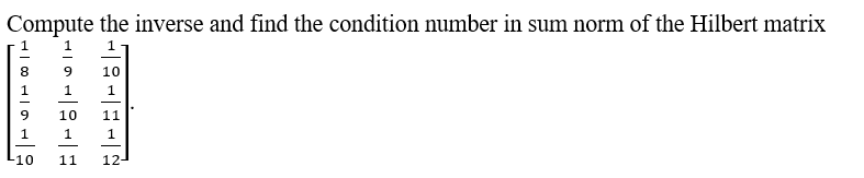 ### Task

Compute the inverse and find the condition number in sum norm of the Hilbert matrix:

### Given Matrix

We are provided with the following matrix, which closely resembles a Hilbert matrix. A Hilbert matrix is a square matrix with entries being the unit fractions, but here, the given matrix is slightly different. 

\[
\begin{bmatrix}
\frac{1}{8} & \frac{1}{9} & \frac{1}{10} \\
\frac{1}{9} & \frac{1}{10} & \frac{1}{11} \\
\frac{1}{10} & \frac{1}{11} & \frac{1}{12}
\end{bmatrix}
\]