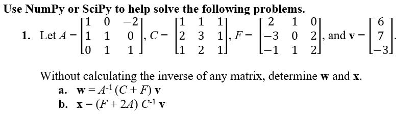 Use Numpy or SciPy to help solve the following problems.
[1 1 1]
2
-21
0
Fc-
2 3 1, F
[1 2 1
1
[1 0
1. Let A = 1 1
LO
1
=
1 01
-3 0 2, and v
21.
-1 1
=
Without calculating the inverse of any matrix, determine w and x.
a. w=A¹ (C+ F) v
b. x = (F+24) C-¹ v
6
7
-3.