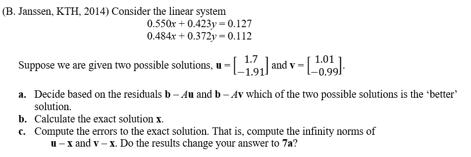 **Consider the Linear System (Source: B. Janssen, KTH, 2014)**

Given the linear system of equations:
\[
0.550x + 0.423y = 0.127
\]
\[
0.484x + 0.372y = 0.112
\]

We are provided with two possible solutions:
\[
\mathbf{u} = \begin{bmatrix} 1.7 \\ -1.91 \end{bmatrix}
\]
and
\[
\mathbf{v} = \begin{bmatrix} 1.01 \\ -0.99 \end{bmatrix}
\]

**Tasks:**

a. **Determine the "Better" Solution:**
   - Use the residuals \(\mathbf{b} - A\mathbf{u}\) and \(\mathbf{b} - A\mathbf{v}\) to decide which of the two solutions is the "better" one.

b. **Calculate the Exact Solution \(\mathbf{x}\):**
   - Solve the given system to determine the exact values of \(x\) and \(y\).

c. **Compute Errors to the Exact Solution:**
   - Calculate the infinity norms of \(\mathbf{u} - \mathbf{x}\) and \(\mathbf{v} - \mathbf{x}\).
   - Assess if these results alter the conclusion from part (a).

**Explanation of the Linear Equations and Solutions**

1. **Equations:** The system consists of two equations with two unknowns \(x\) and \(y\). Each equation is a linear combination of \(x\) and \(y\) set equal to a constant.

2. **Residuals:** The residuals are calculated to measure the accuracy of the solutions \(\mathbf{u}\) and \(\mathbf{v}\). Mathematically, the residuals for solution \(\mathbf{u}\) are found by computing \(\mathbf{b} - A\mathbf{u}\), where \(\mathbf{b}\) is the vector of constants on the right-hand side of the equations.

3. **Exact Solution:** The exact solution \(\mathbf{x}\) is obtained by solving the system of equations using methods such as substitution, elimination, or matrix operations.

4. **Infinity Norms:** The infinity norm of a vector is the maximum absolute value of its components. Calcul