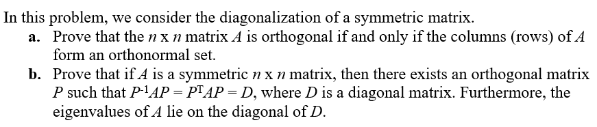 In this problem, we consider the diagonalization of a symmetric matrix.

a. Prove that the \( n \times n \) matrix \( A \) is orthogonal if and only if the columns (rows) of \( A \) form an orthonormal set.

b. Prove that if \( A \) is a symmetric \( n \times n \) matrix, then there exists an orthogonal matrix \( P \) such that \( P^{-1}AP = P^TAP = D \), where \( D \) is a diagonal matrix. Furthermore, the eigenvalues of \( A \) lie on the diagonal of \( D \).