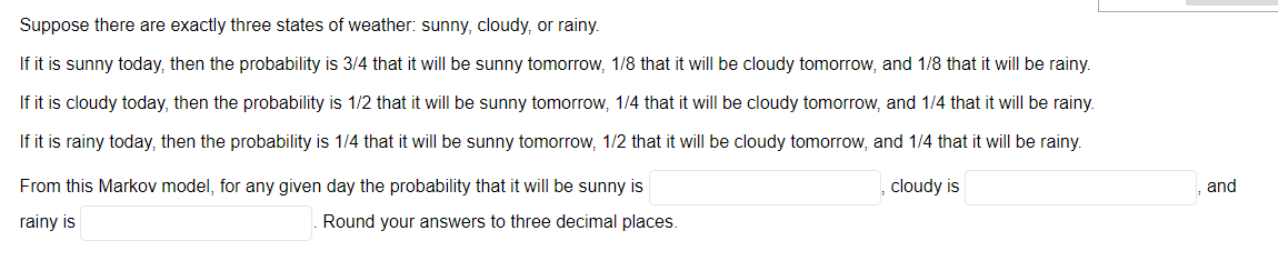 **Weather Probability Example using a Markov Model**

*Introduction to Weather States and Transition Probabilities*

Suppose there are exactly three states of weather: sunny, cloudy, or rainy.

- **Sunny to Other States:** If it is sunny today, then the probability is:
  - 3/4 that it will be sunny tomorrow,
  - 1/8 that it will be cloudy tomorrow,
  - 1/8 that it will be rainy tomorrow.

- **Cloudy to Other States:** If it is cloudy today, then the probability is:
  - 1/2 that it will be sunny tomorrow, 
  - 1/4 that it will be cloudy tomorrow,
  - 1/4 that it will be rainy tomorrow.

- **Rainy to Other States:** If it is rainy today, then the probability is:
  - 1/4 that it will be sunny tomorrow,
  - 1/2 that it will be cloudy tomorrow,
  - 1/4 that it will be rainy tomorrow.

*Key Question and Calculation*

Using this Markov model, for any given day, the probabilities for the weather states are calculated as follows:
- Probability that it will be sunny: _____.
- Probability that it will be cloudy: _____.
- Probability that it will be rainy: _____.

*Note:* Round your answers to three decimal places.

*Graphical or Diagram Explanation*

While the image doesn't directly contain graphical content, the described Markov model typically involves a state transition diagram. Here's a hypothetical description of the diagram:

- **Nodes:** Represent the states (Sunny, Cloudy, Rainy).
- **Arrows (Transitions):** Indicate the probabilities of transitioning from one state to another.
  - An arrow pointing from "Sunny" to "Sunny" would have a label `3/4`.
  - Additionally, an arrow from "Sunny" to "Cloudy" would be labeled `1/8`.
  - And an arrow from "Sunny" to "Rainy" would have label `1/8`.
  - Similar arrows depict transitions from "Cloudy" and "Rainy" states, each labeled with corresponding probabilities.

Learners should be able to visualize the interconnected states and understand how current weather influences the probability of future states in the Markov process.