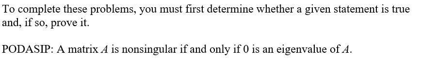 To complete these problems, you must first determine whether a given statement is true
and, if so, prove it.
PODASIP: A matrix A is nonsingular if and only if 0 is an eigenvalue of A.