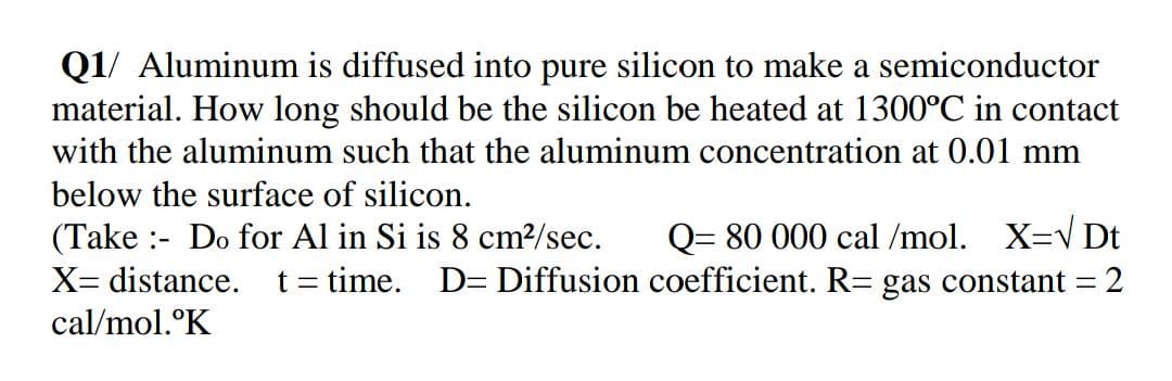 Q1/ Aluminum is diffused into pure silicon to make a semiconductor
material. How long should be the silicon be heated at 1300°C in contact
with the aluminum such that the aluminum concentration at 0.01 mm
below the surface of silicon.
(Take :- Do for Al in Si is 8 cm?/sec.
X= distance. t= time.
Q= 80 000 cal /mol. X=V Dt
D= Diffusion coefficient. R= gas constant = 2
cal/mol.°K
