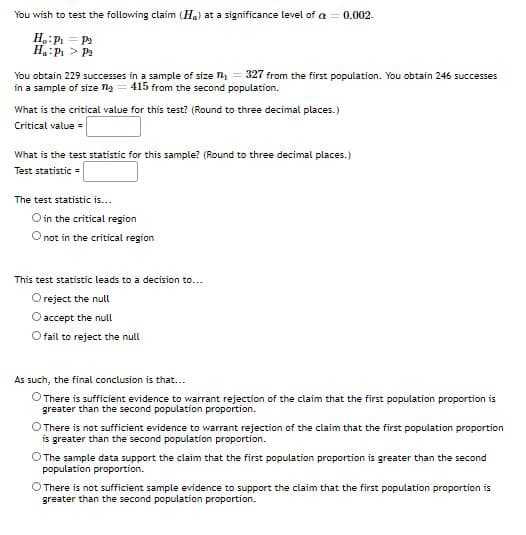 You wish to test the following claim (Ha) at a significance level of a = 0.002.
H:P = Pa
H P > P
You obtain 229 successes in a sample of size = 327 from the first population. You obtain 245 successes
in a sample of size na = 415 from the second population.
What is the critical value for this test? (Round to three decimal places.)
Critical value =
What is the test statistic for this sample? (Round to three decimal places.)
Test statistic =
The test statistic is...
O in the critical region
O not in the critical region
This test statistic leads to a decision to...
O reject the null
O accept the null
O fail to reject the null
As such, the final conclusion is that...
O There is sufficient evidence to warrant rejection of the claim that the first population proportion is
greater than the second population proportion.
There is not sufficient evidence to warrant rejection of the claim that the first population proportion
is greater than the second population proportion.
O The sample data support the claim that the first population proportion is greater than the second
population proportion.
O There is not sufficient sample evidence to support the claim that the first population proportion is
greater than the second population proportion.
