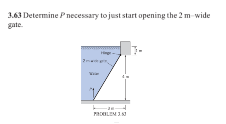 3.63 Determine P necessary to just start opening the 2 m–wide
gate.
m
Hinge
2 m-wide gate
Water
4 m
3 m-
PROBLEM 3.63
