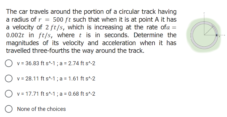 The car travels around the portion of a circular track having
a radius of r = 500 ft such that when it is at point A it has
a velocity of 2 ft/s, which is increasing at the rate ofa =
0.002t in ft/s, where t is in seconds. Determine the
magnitudes of its velocity and acceleration when it has
travelled three-fourths the way around the track.
v = 36.83 ft s^-1 ; a = 2.74 ft s^-2
v = 28.11 ft s^-1 ; a = 1.61 ft s^-2
v = 17.71 ft s^-1 ; a = 0.68 ft s^-2
None of the choices
