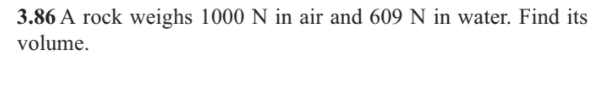 3.86 A rock weighs 1000 N in air and 609 N in water. Find its
volume.
