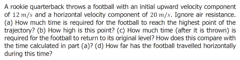 A rookie quarterback throws a football with an initial upward velocity component
of 12 m/s and a horizontal velocity component of 20 m/s. Ignore air resistance.
(a) How much time is required for the football to reach the highest point of the
trajectory? (b) How high is this point? (c) How much time (after it is thrown) is
required for the football to return to its original level? How does this compare with
the time calculated in part (a)? (d) How far has the football travelled horizontally
during this time?
