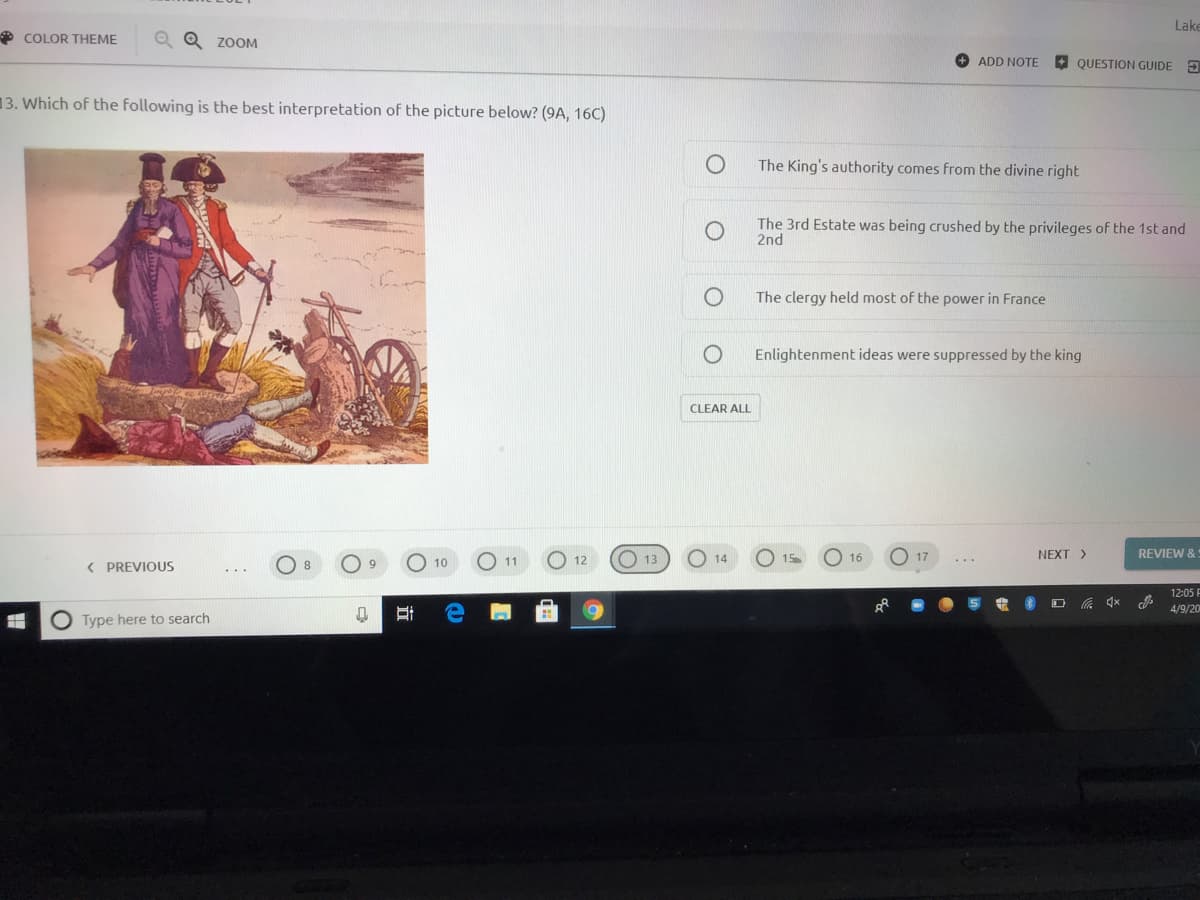 Lake
* COLOR THEME
ZOOM
ADD NOTE
O QUESTION GUIDE 3
13. Which of the following is the best interpretation of the picture below? (9A, 16C)
The King's authority comes from the divine right
The 3rd Estate was being crushed by the privileges of the 1st and
2nd
The clergy held most of the power in France
Enlightenment ideas were suppressed by the king
CLEAR ALL
O 13
O 14
NEXT >
REVIEW &:
( PREVIOUS
10
11
12
15
16
17
8
12:05 F
4/9/20
Type here to search
近
