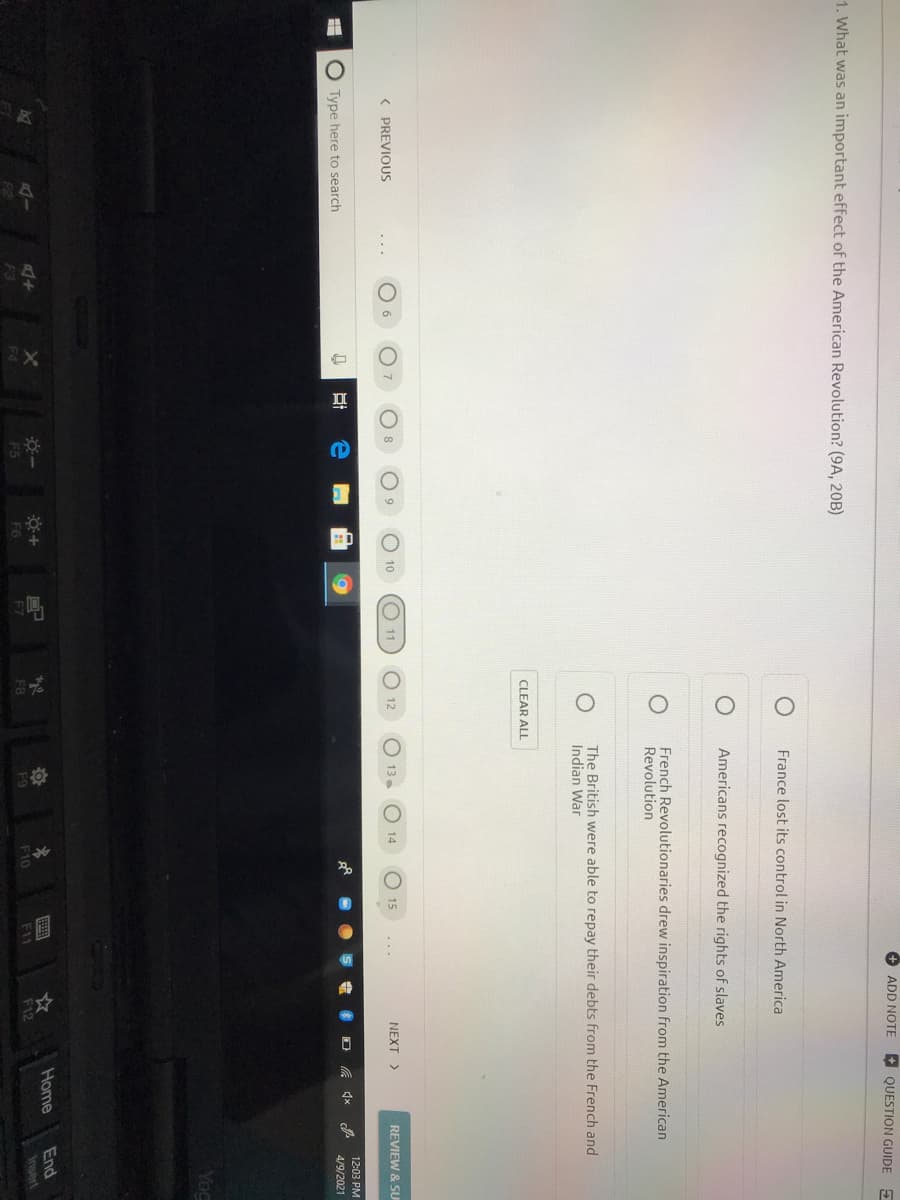+ ADD NOTE
A QUESTION GUIDE E
1. What was an important effect of the American Revolution? (9A, 20B)
France lost its control in North America
Americans recognized the rights of slaves
French Revolutionaries drew inspiration from the American
Revolution
The British were able to repay their debts from the French and
Indian War
CLEAR ALL
( PREVIOUS
6
8
O 9
10
11
13 .
14
15
NEXT >
REVIEW & SU
...
12:03 PM
O Type here to search
4/9/2021
Yoc
End
Insert
Home
AI
F9
F10
F11
F5
F6
F7
F8
F12
F3
