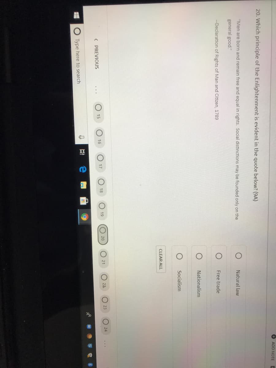 ADD NOTE
20. Which principle of the Enlightenment is evident in the quote below? (9A)
"Men are born and remain free and equal in rights. Social distinctions may be founded only on the
Natural law
general good."
--Declaration of Rights of Man and Citizen, 1789
Free trade
Nationalism
Socialism
CLEAR ALL
O 20
O 23
23
24
O 16
18
19
21
17
15
( PREVIOUS
Type here to search
