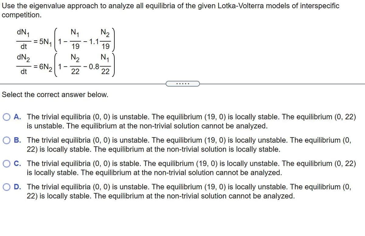 Use the eigenvalue approach to analyze all equilibria of the given Lotka-Volterra models of interspecific
competition.
dN,
= 5N1
N1
1
19
N2
1.1.
19
dt
N2
0.8
N1
dN2
6N2 1-
22
dt
22
Select the correct answer below.
O A. The trivial equilibria (0, 0) is unstable. The equilibrium (19, 0) is locally stable. The equilibrium (0, 22)
is unstable. The equilibrium at the non-trivial solution cannot be analyzed.
B. The trivial equilibria (0, 0) is unstable. The equilibrium (19, 0) is locally unstable. The equilibrium (0,
22) is locally stable. The equilibrium at the non-trivial solution is locally stable.
O C. The trivial equilibria (0, 0) is stable. The equilibrium (19, 0) is locally unstable. The equilibrium (0, 22)
is locally stable. The equilibrium at the non-trivial solution cannot be analyzed.
D. The trivial equilibria (0, 0) is unstable. The equilibrium (19, 0) is locally unstable. The equilibrium (0,
22) is locally stable. The equilibrium at the non-trivial solution cannot be analyzed.
