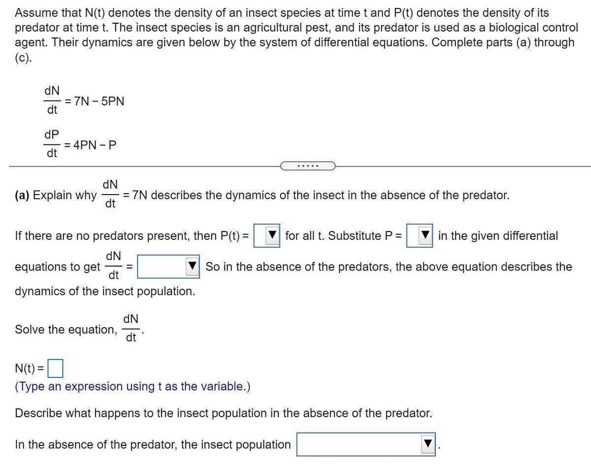 Assume that N(t) denotes the density of an insect species at time t and P(t) denotes the density of its
predator at time t. The insect species is an agricultural pest, and its predator is used as a biological control
agent. Their dynamics are given below by the system of differential equations. Complete parts (a) through
(c).
dN
= 7N - 5PN
dt
dP
= 4PN - P
dt
.....
(a) Explain why
dN
= 7N describes the dynamics of the insect in the absence of the predator.
dt
If there are no predators present, then P(t) =
for all t. Substitute P =
in the given differential
dN
equations to get
dt
So in the absence of the predators, the above equation describes the
dynamics of the insect population.
dN
Solve the equation,
dt
N(t) =
(Type an expression using t as the variable.)
Describe what happens to the insect population in the absence of the predator.
In the absence of the predator, the insect population
