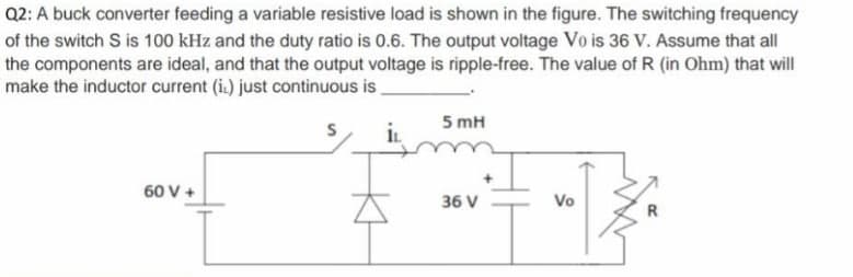 Q2: A buck converter feeding a variable resistive load is shown in the figure. The switching frequency
of the switch S is 100 kHz and the duty ratio is 0.6. The output voltage Vo is 36 V. Assume that all
the components are ideal, and that the output voltage is ripple-free. The value of R (in Ohm) that will
make the inductor current (i.) just continuous is.
5 mH
60 V +
36 V
Vo
R
