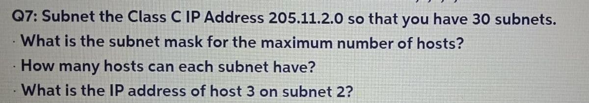 Q7: Subnet the Class C IP Address 205.11.2.0 so that you have 30 subnets.
What is the subnet mask for the maximum number of hosts?
How many hosts can each subnet have?
What is the IP address of host 3 on subnet 2?
