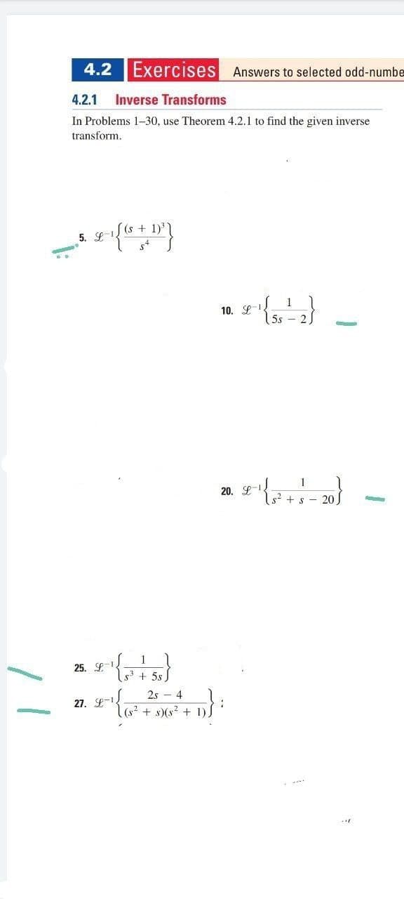 4.2
Exercises Answers to selected odd-numbe
4.2.1
Inverse Transforms
In Problems 1-30, use Theorem 4.2.1 to find the given inverse
transform.
5. (s + 1)
1
10. L
5s
20. S-
s? + s - 20
1
25. L + 5s
2s - 4
27. L-
(s? + s)(s? + 1).
