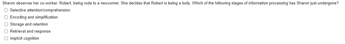 Sharon observes her co-worker, Robert, being rude to a newcomer. She decides that Robert is being a bully. Which of the following stages of information processing has Sharon just undergone?
O Selective attention/comprehension
O Encoding and simplification
O Storage and retention
O Retrieval and response
O Implicit cognition