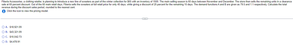 Fiberia Accessories, a clothing retailer, is planning to introduce a new line of sweaters as part of the winter collection for $65 with an inventory of 1500. The main selling season is 60 days between November and December. The store then sells the remaining units in a clearance
sale at 65 percent discount. Out of the 60 main retail days, Fiberia sells the sweaters at full retail price for only 45 days, while giving a discount of 25 percent for the remaining 15 days. The demand functions A and B are given as 79.5 and 1.1 respectively. Calculate the total
revenue during the discount sales period, rounded to the nearest cent.
Click the icon to view the pricing model.
OA. $18,921.09
OB. $43,321.09
OC. $10,042.73
OD. $4,478.91
