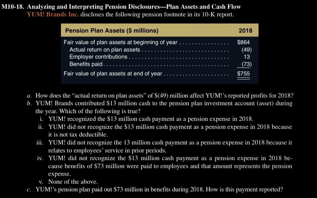 M10-18. Analyzing and Interpreting Pension Disclosures-Plan Assets and Cash Flow
YUM! Brands Inc. discloses the following pension footnote in its 10-K report.
Pension Plan Assets ($ millions)
Fair value of plan assets at beginning of year
Actual return on plan assets.
Employer contributions
Benefits paid..
Fair value of plan assets at end of year.
2018
$864
(49)
13
(73)
$755
a. How does the "actual return on plan assets" of $(49) million affect YUM!'s reported profits for 2018?
b. YUM! Brands contributed $13 million cash to the pension plan investment account (asset) during
the year. Which of the following is true?
i. YUM! recognized the $13 million cash payment as a pension expense in 2018.
ii. YUM! did not recognize the $13 million cash payment as a pension expense in 2018 because
it is not tax deductible.
iii. YUM! did not recognize the 13 million cash payment as a pension expense in 2018 because it
relates to employees' service in prior periods.
iv.
YUM! did not recognize the $13 million cash payment as a pension expense in 2018 be-
cause benefits of $73 million were paid to employees and that amount represents the pension
expense.
v. None of the above.
c. YUM!'s pension plan paid out $73 million in benefits during 2018. How is this payment reported?