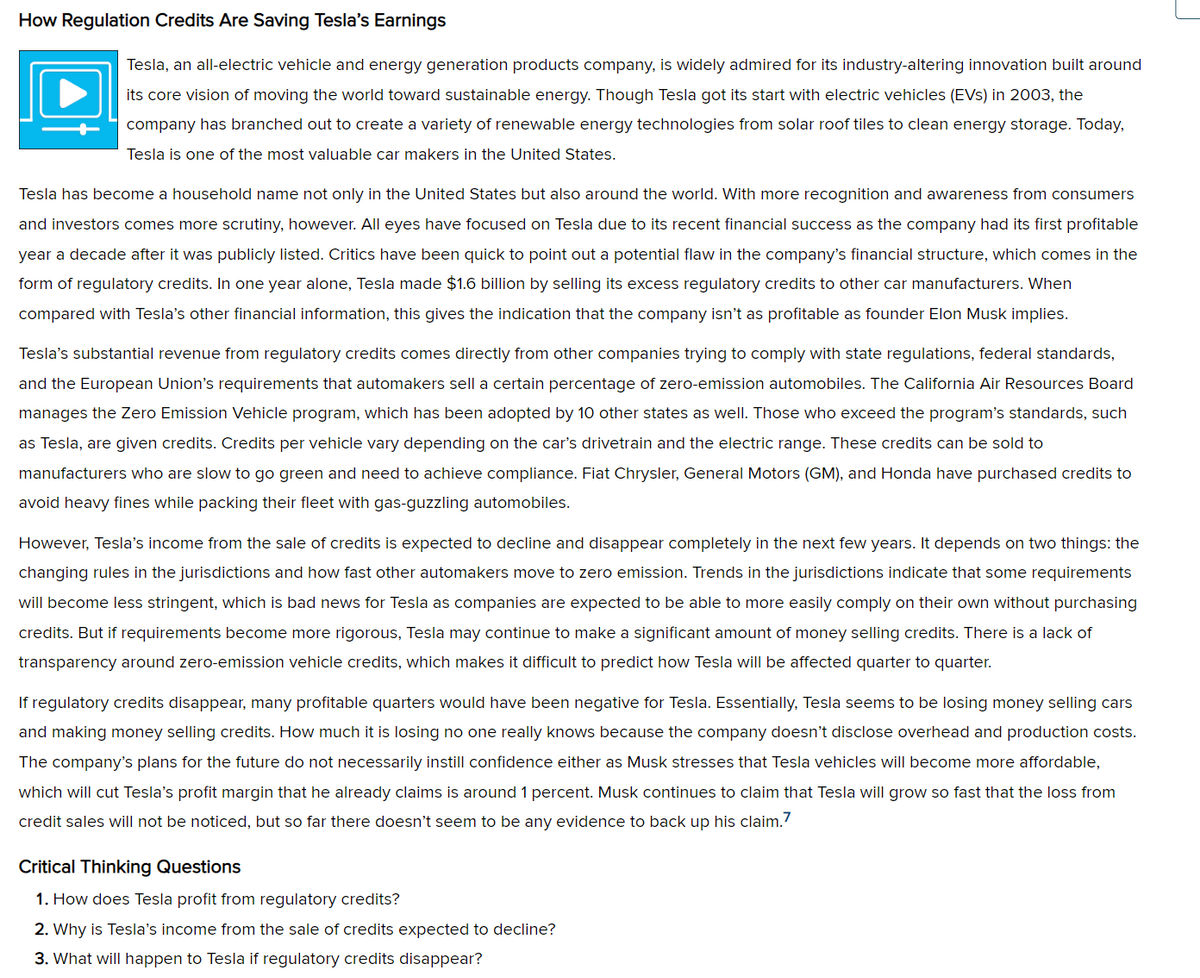 How Regulation Credits Are Saving Tesla's Earnings
Tesla, an all-electric vehicle and energy generation products company, is widely admired for its industry-altering innovation built around
its core vision of moving the world toward sustainable energy. Though Tesla got its start with electric vehicles (EVS) in 2003, the
company has branched out to create a variety of renewable energy technologies from solar roof tiles to clean energy storage. Today,
Tesla is one of the most valuable car makers in the United States.
Tesla has become a household name not only in the United States but also around the world. With more recognition and awareness from consumers
and investors comes more scrutiny, however. All eyes have focused on Tesla due to its recent financial success as the company had its first profitable
year a decade after it was publicly listed. Critics have been quick to point out a potential flaw in the company's financial structure, which comes in the
form of regulatory credits. In one year alone, Tesla made $1.6 billion by selling its excess regulatory credits to other car manufacturers. When
compared with Tesla's other financial information, this gives the indication that the company isn't as profitable as founder Elon Musk implies.
Tesla's substantial revenue from regulatory credits comes directly from other companies trying to comply with state regulations, federal standards,
and the European Union's requirements that automakers sell a certain percentage of zero-emission automobiles. The California Air Resources Board
manages the Zero Emission Vehicle program, which has been adopted by 10 other states as well. Those who exceed the program's standards, such
as Tesla, are given credits. Credits per vehicle vary depending on the car's drivetrain and the electric range. These credits can be sold to
manufacturers who are slow to go green and need to achieve compliance. Fiat Chrysler, General Motors (GM), and Honda have purchased credits to
avoid heavy fines while packing their fleet with gas-guzzling automobiles.
However, Tesla's income from the sale of credits is expected to decline and disappear completely in the next few years. It depends on two things: the
changing rules in the jurisdictions and how fast other automakers move to zero emission. Trends in the jurisdictions indicate that some requirements
will become less stringent, which is bad news for Tesla as companies are expected to be able to more easily comply on their own without purchasing
credits. But if requirements become more rigorous, Tesla may continue to make a significant amount of money selling credits. There is a lack of
transparency around zero-emission vehicle credits, which makes it difficult to predict how Tesla will be affected quarter to quarter.
If regulatory credits disappear, many profitable quarters would have been negative for Tesla. Essentially, Tesla seems to be losing money selling cars
and making money selling credits. How much it is losing no one really knows because the company doesn't disclose overhead and production costs.
The company's plans for the future do not necessarily instill confidence either as Musk stresses that Tesla vehicles will become more affordable,
which will cut Tesla's profit margin that he already claims is around 1 percent. Musk continues to claim that Tesla will grow so fast that the loss from
credit sales will not be noticed, but so far there doesn't seem to be any evidence to back up his claim.7
Critical Thinking Questions
1. How does Tesla profit from regulatory credits?
2. Why is Tesla's income from the sale of credits expected to decline?
3. What will happen to Tesla if regulatory credits disappear?