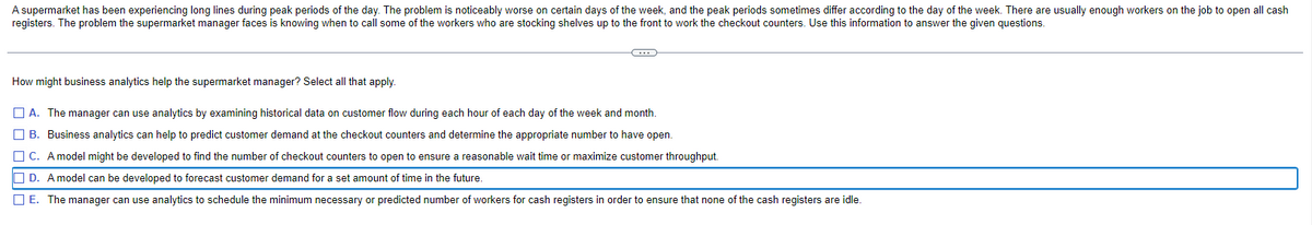 A supermarket has been experiencing long lines during peak periods of the day. The problem is noticeably worse on certain days of the week, and the peak periods sometimes differ according to the day of the week. There are usually enough workers on the job to open all cash
registers. The problem the supermarket manager faces is knowing when to call some of the workers who are stocking shelves up to the front to work the checkout counters. Use this information to answer the given questions.
How might business analytics help the supermarket manager? Select all that apply.
A. The manager can use analytics by examining historical data on customer flow during each hour of each day of the week and month.
B. Business analytics can help to predict customer demand at the checkout counters and determine the appropriate number to have open.
C. A model might be developed to find the number of checkout counters to open to ensure a reasonable wait time or maximize customer throughput.
D. A model can be developed to forecast customer demand for a set amount of time in the future.
E. The manager can use analytics to schedule the minimum necessary or predicted number of workers for cash registers in order to ensure that none of the cash registers are idle.