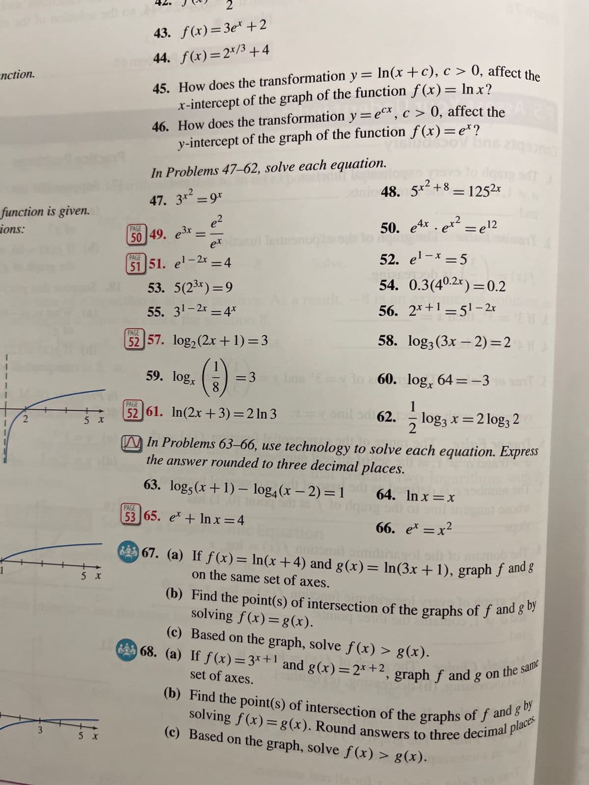 3
nction.
function is given.
ions:
2
43. f(x)=3e* +2
44. f(x)=2x/3+4
45. How does the transformation y = ln(x + c), c > 0, affect the
x-intercept of the graph of the function f(x) = Inx?
46. How does the transformation y = ex, c> 0, affect the
y-intercept of the graph of the function f(x) = e*?
In Problems 47-62, solve each equation.
47. 3*² = 9x
e2
=
ex
PAGE
50 49. 3x
PAGE
51 51. el-2x=4
53. 5(2³*)=9
55. 31-2x 4x
As a m
=
PAGE
no)
dg
nic 48. 5x²+8=1252x
50. e4x. ex² = 12
e12
Solve
52. e¹-x=5
54. 0.3(40.2x)=0.2
56. 2x+1-51-2x
52 57. log2 (2x+1)=3
58. log3(3x-2)=2
59. logx
=3
8
bus = 10 60. log, 64 = -3
1
PAGE
52 61. In(2x+3)=2ln 3
と
-
2
5x
62. = log3 x = 2 log32
5 x
5 x
PAGE
2
In Problems 63-66, use technology to solve each equation. Express
the answer rounded to three decimal places.
63. log5(x+1) - log4(x-2)=1 64. ln x=x
53 65. ex+lnx=4
66. ex = x²
67. (a) If f(x) = In(x+4) and g(x) = ln(3x+1), graph f and g
on the same set of axes.
(b) Find the point(s) of intersection of the graphs of ƒ and g by
solving f(x) = g(x).
(c) Based on the graph, solve f(x) > g(x).
68. (a) If f(x)=3x+1 and g(x)=2x+2, graph ƒ and g on the same
set of axes.
(b) Find the point(s) of intersection of the graphs of f and g by
solving f(x) = g(x). Round answers to three decimal places.
(c) Based on the graph, solve f(x) > g(x).