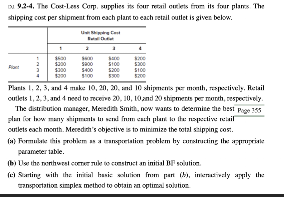 D,I 9.2-4. The Cost-Less Corp. supplies its four retail outlets from its four plants. The
shipping cost per shipment from each plant to each retail outlet is given below.
Unit Shipping Cost
Retail Outlet
Plant
1
2
3
4
1234
$500
$600
$400
$200
2
$200
$900
$100
$300
3
$300
$400
$200
$100
4
$200
$100
$300
$200
Plants 1, 2, 3, and 4 make 10, 20, 20, and 10 shipments per month, respectively. Retail
outlets 1, 2, 3, and 4 need to receive 20, 10, 10, and 20 shipments per month, respectively.
The distribution manager, Meredith Smith, now wants to determine the best Page 355
plan for how many shipments to send from each plant to the respective retail
outlets each month. Meredith's objective is to minimize the total shipping cost.
(a) Formulate this problem as a transportation problem by constructing the appropriate
parameter table.
(b) Use the northwest corner rule to construct an initial BF solution.
(c) Starting with the initial basic solution from part (b), interactively apply the
transportation simplex method to obtain an optimal solution.