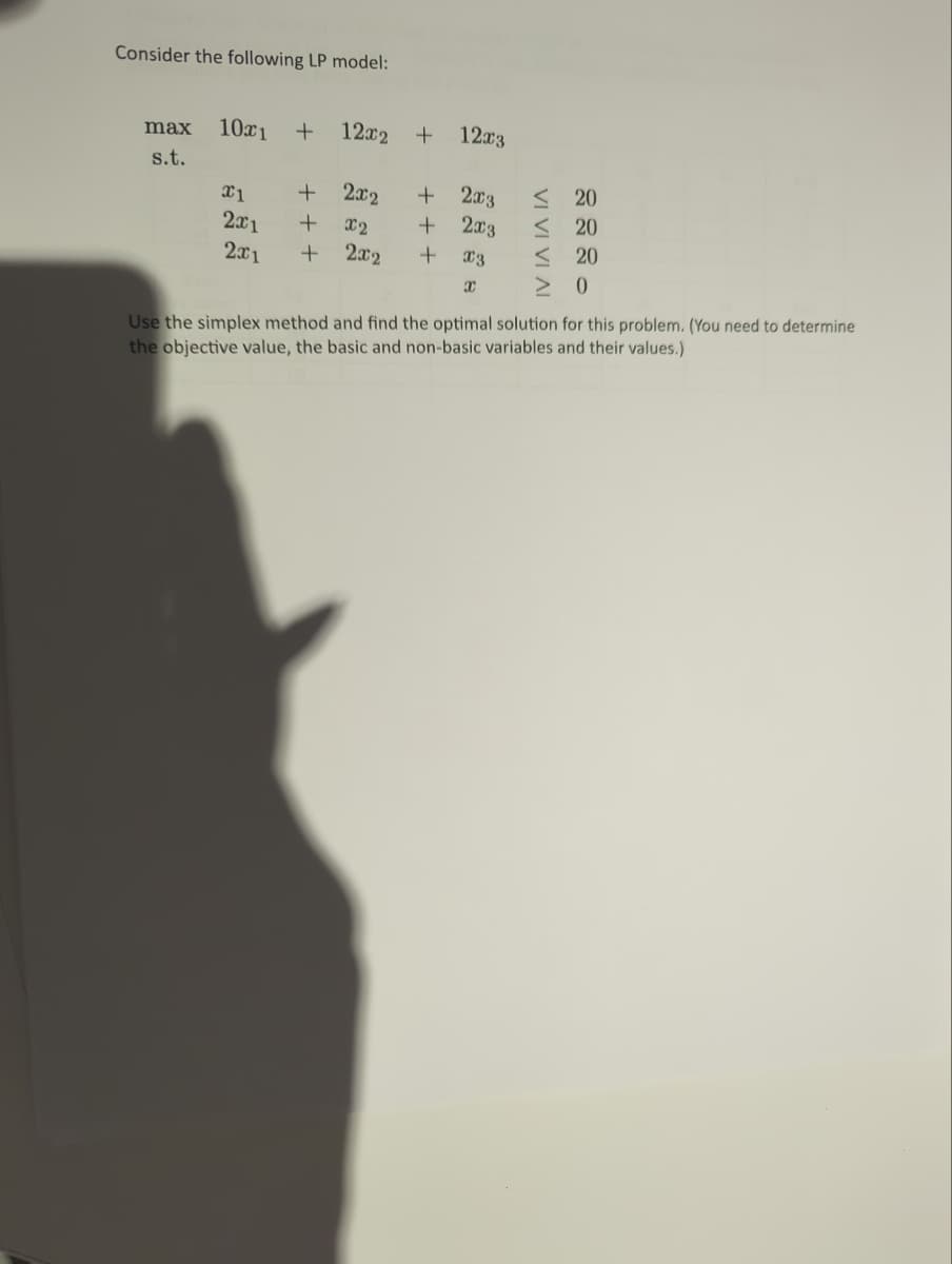 Consider the following LP model:
max 10x1 + 12x2 +
s.t.
x1
2x1
2x1
+
+
+ X2
+
2x2
+ 2x3
+ 2x3
2x2 + X3
X
12x3
≤20
< 20
< 20
> 0
Use the simplex method and find the optimal solution for this problem. (You need to determine
the objective value, the basic and non-basic variables and their values.)