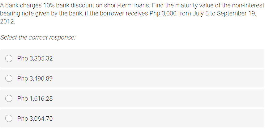 A bank charges 10% bank discount on short-term loans. Find the maturity value of the non-interest
bearing note given by the bank, if the borrower receives Php 3,000 from July 5 to September 19,
2012.
Select the correct response:
Php 3,305.32
Php 3,490.89
Php 1,616.28
Php 3,064.70