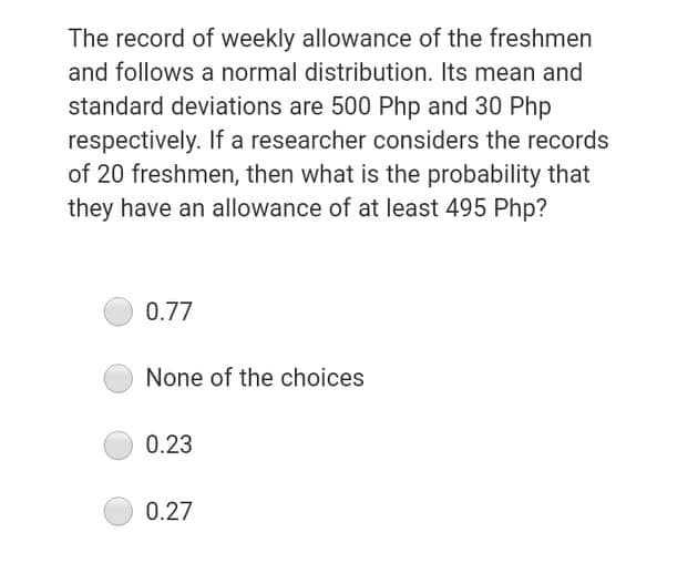 The record of weekly allowance of the freshmen
and follows a normal distribution. Its mean and
standard deviations are 500 Php and 30 Php
respectively. If a researcher considers the records
of 20 freshmen, then what is the probability that
they have an allowance of at least 495 Php?
0.77
None of the choices
0.23
0.27
