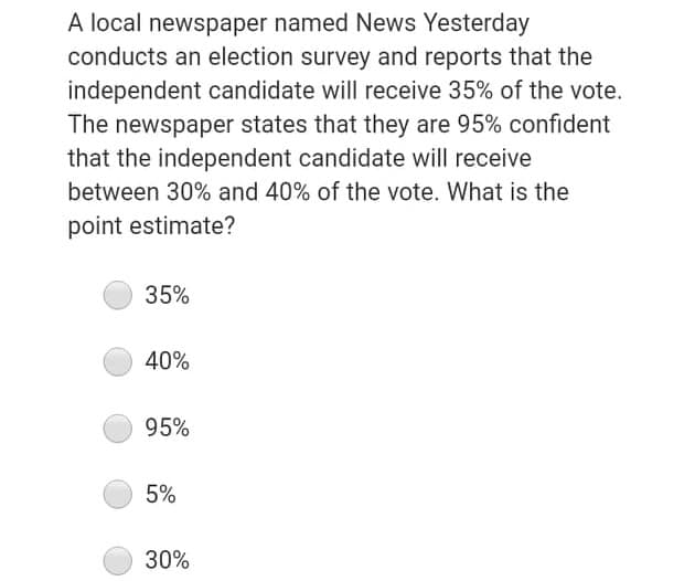 A local newspaper named News Yesterday
conducts an election survey and reports that the
independent candidate will receive 35% of the vote.
The newspaper states that they are 95% confident
that the independent candidate will receive
between 30% and 40% of the vote. What is the
point estimate?
35%
40%
95%
5%
30%
