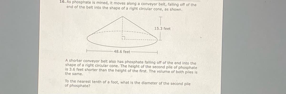 16. As phosphate is mined, it moves along a conveyor belt, falling off of the
end of the belt into the shape of a right circular cone, as shown.
15.3 feet
48.6 feet
A shorter conveyor belt also has phosphate falling off of the end into the
shape of a right circular cone. The height of the second pile of phosphate
is 3.6 feet shorter than the height of the first. The volume of both piles is
the same.
To the nearest tenth of a foot, what is the diameter of the second pile
of phosphate?
