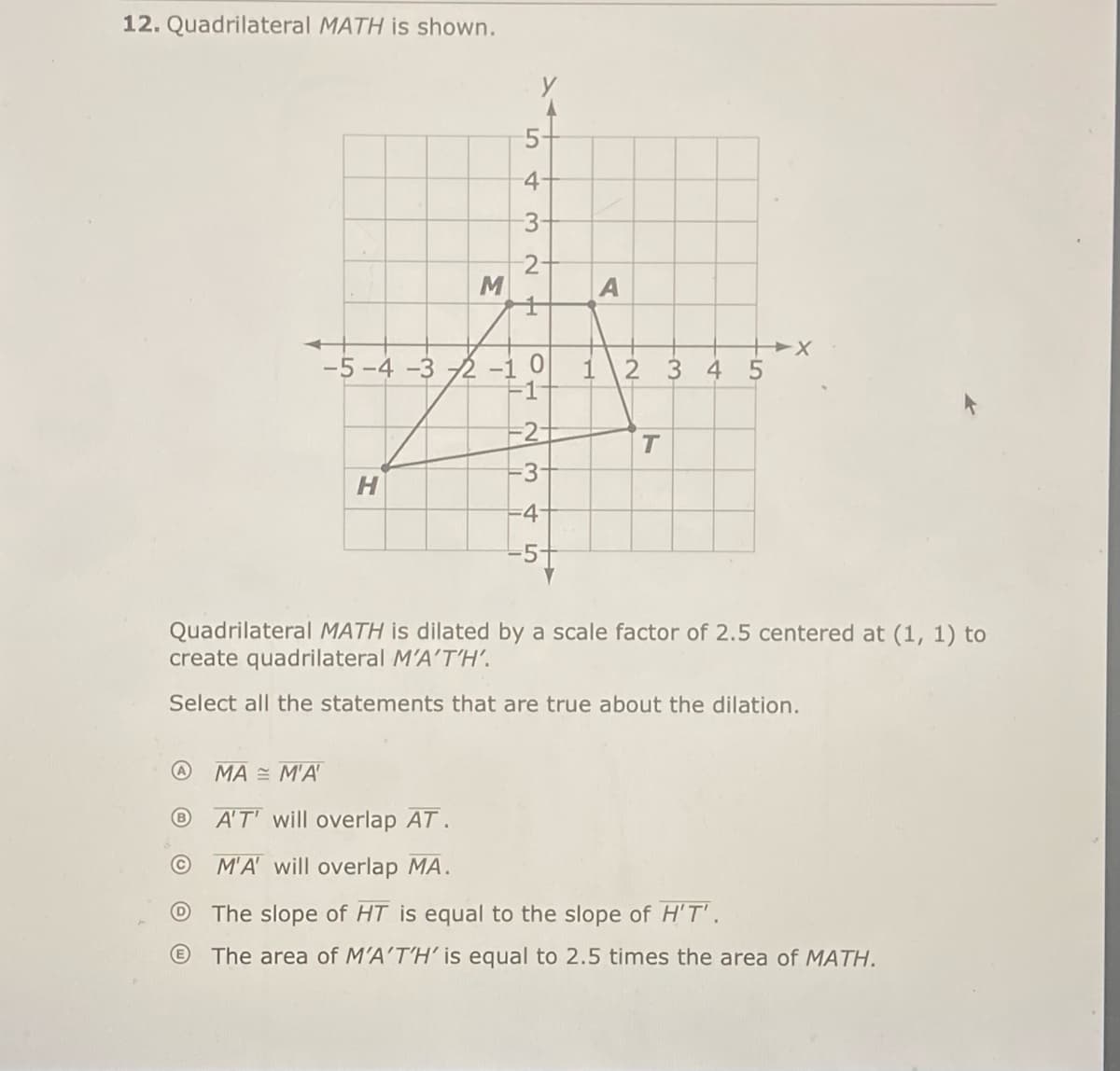 12. Quadrilateral MATH is shown.
5-
4
3-
2-
-5 -4 -3 2 -10
1
345
-1
H.
-5+
Quadrilateral MATH is dilated by a scale factor of 2.5 centered at (1, 1) to
create quadrilateral M'A'T'H’.
Select all the statements that are true about the dilation.
@ MA MA'
A'T' will overlap AT.
M'A will overlap MA.
The slope of HT is equal to the slope of H'T' .
The area of M'A'T'H' is equal to 2.5 times the area of MATH.
