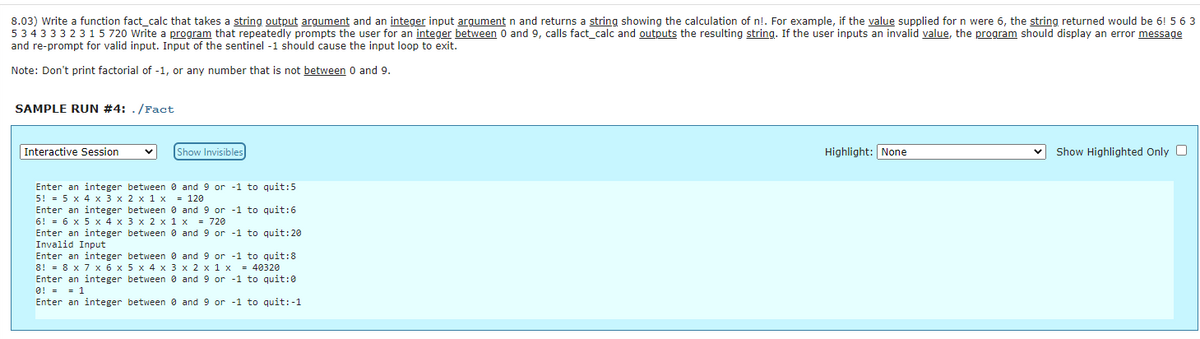 8.03) Write a function fact_calc that takes a string output argument and an integer input argument n and returns a string showing the calculation of n!. For example, if the value supplied for n were 6, the string returned would be 6! 5 6 3
5 34 33 32 31 5 720 Write a program that repeatedly prompts the user for an integer between 0 and 9, calls fact_calc and outputs the resulting string. If the user inputs an invalid value, the program should display an error message
and re-prompt for valid input. Input of the sentinel -1 should cause the input loop to exit.
Note: Don't print factorial of -1, or any number that is not between 0 and 9.
SAMPLE RUN #4: ./Fact
Interactive Session
Enter an integer between 0 and 9 or -1 to quit:5
5! = 5 x 4 x 3 x 2 x 1 x = 120
Show Invisibles
Enter an integer between 0 and 9 or -1 to quit: 6
6!= 6 x 5 x 4 x 3 x 2 x 1 x = 720
Enter an integer
Invalid Input
between 0 and 9 or -1 to quit:20
Enter an integer between 0
8!= 8 x 7 x 6 x
Enter an integer
0! = = 1
Enter an integer
and 9 or -1 to quit:8
5 x 4 x 3 x 2 x 1 x = 40320
between 0 and 9 or -1 to quit: 0
between 0
and 9 or -1 to quit: -1
Highlight: None
Show Highlighted Only O