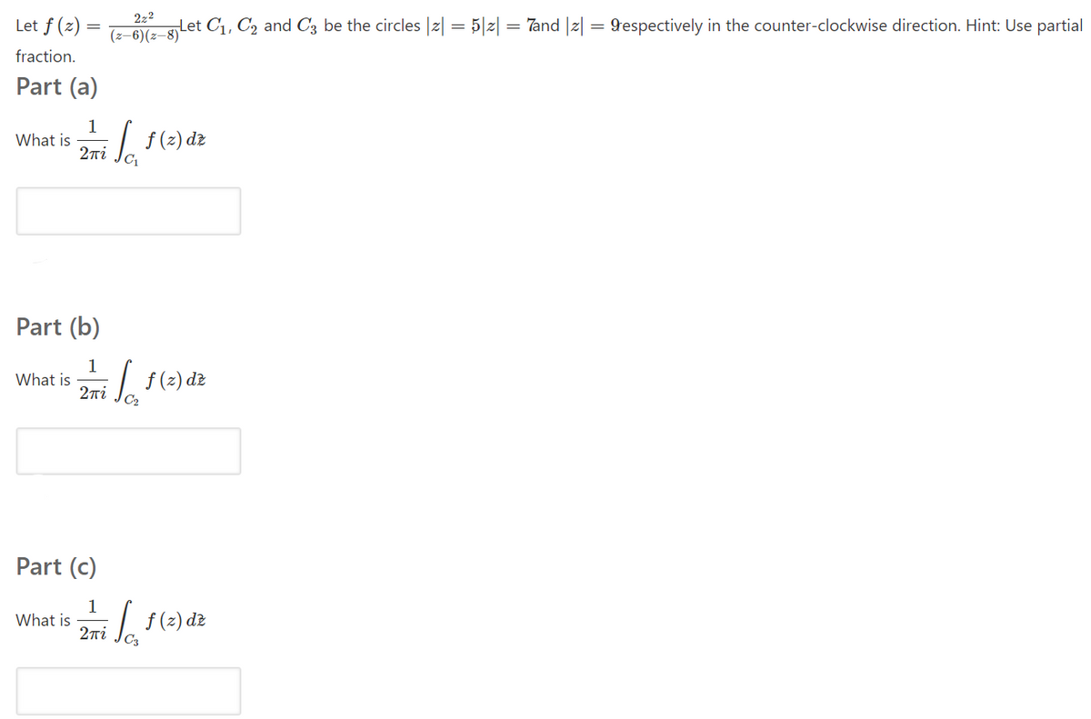 222
Let f (z) =
(z–6)(z–8)Let C1, C2 and C3 be the circles |2| = 5|z|
Tand |z| = 9espectively in the counter-clockwise direction. Hint: Use partial
=
fraction.
Part (a)
1
What is
2ni
Part (b)
1
What is
27i
f (2) dz
Part (c)
1
What is
2ni
f(2) de
