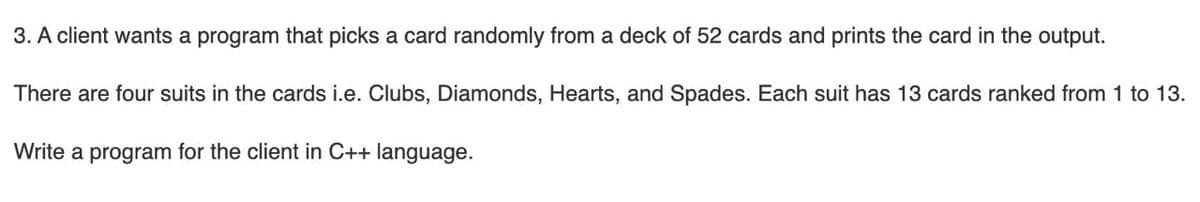 3. A client wants a program that picks a card randomly from a deck of 52 cards and prints the card in the output.
There are four suits in the cards i.e. Clubs, Diamonds, Hearts, and Spades. Each suit has 13 cards ranked from 1 to 13.
Write a program for the client in C++ language.
