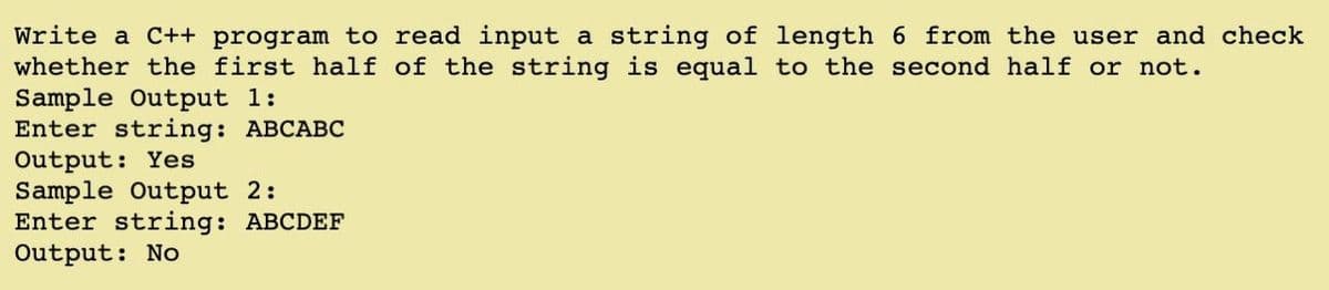 Write a C++ program to read input a string of length 6 from the user and check
whether the first half of the string is equal to the second half or not.
Sample Output 1:
Enter string: ABCABC
Output: Yes
Sample Output 2:
Enter string: ABCDEF
Output: No
