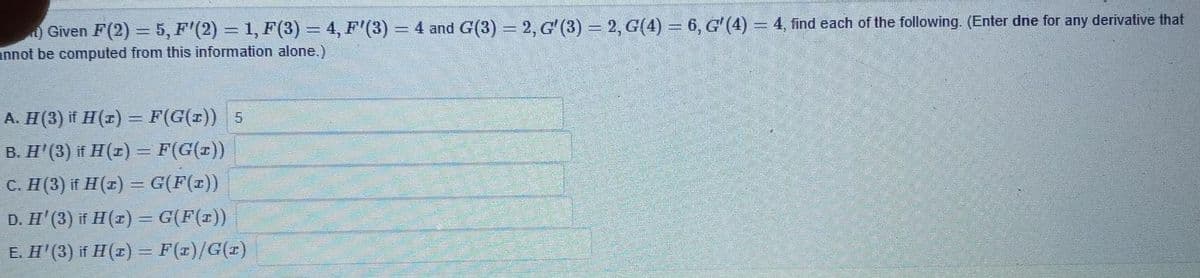 O Given F(2) = 5, F'(2) = 1, F(3) = 4, F'(3)
annot be computed from this information alone.)
4 and G(3) 2, G' (3) 2, G(4) 6, G'(4)= 4, find each of the following. (Enter dne for any derivative that
A. H(3) if H(r) = F(G(x)) 5
B. H'(3) if H(z) = F(G(t))
C. H(3) if H(z) = G(F(x))
D. H' (3) if H(2) = G(F(z))
E. H'(3) if H(1) = F(x)/G(1)
