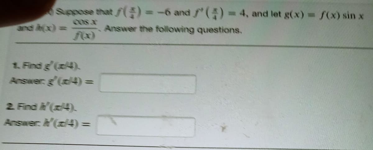 Suppose that ƒ()=-6 and ()-4, and let g(x) f(x) sin x
cos x
and h(x) =
Answer the following questions.
%3D
1. Find g'(x4).
Answer g'(z4) =
2. Find (x4).
Answer: A'(z/4) =
