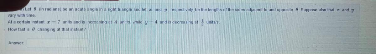 Let 0 (in radians) be an acute angle in a right triangle and let z and y respectively, be the lengths of the sides adjacent to and opposite 0. Suppose also that z and y
vary with time.
At a certain instant z = 7 units and is increasing at 4 unit/s, while y = 4 and is decreasing at units/s.
How fast is 0 changing at that instant?
Answer:
