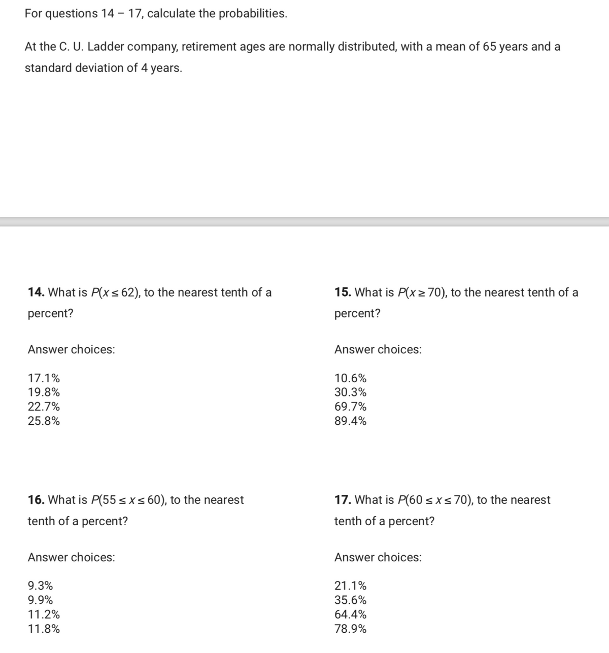 For questions 14 – 17, calculate the probabilities.
At the C. U. Ladder company, retirement ages are normally distributed, with a mean of 65 years and a
standard deviation of 4 years.
14. What is P(x< 62), to the nearest tenth of a
15. What is P(x> 70), to the nearest tenth of a
percent?
percent?
Answer choices:
Answer choices:
17.1%
10.6%
19.8%
30.3%
22.7%
69.7%
25.8%
89.4%
16. What is P(55<xs 60), to the nearest
17. What is P(60 sxs70), to the nearest
tenth of a percent?
tenth of a percent?
Answer choices:
Answer choices:
9.3%
21.1%
9.9%
35.6%
11.2%
64.4%
11.8%
78.9%
