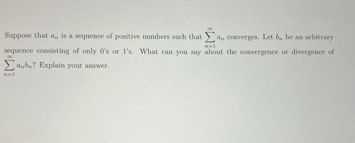 Suppose that an is a sequence of positive numbers such that Σan converges. Let bn be an arbitrary
n=1
sequence consisting of only 0's or 1's. What can you say about the convergence or divergence of
8
Σanbn? Explain your answer.
n=1