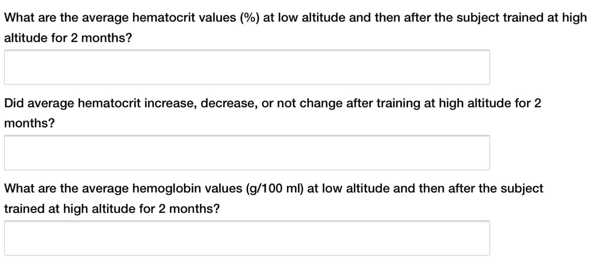 What are the average hematocrit values (%) at low altitude and then after the subject trained at high
altitude for 2 months?
Did average hematocrit increase, decrease, or not change after training at high altitude for 2
months?
What are the average hemoglobin values (g/100 ml) at low altitude and then after the subject
trained at high altitude for 2 months?
