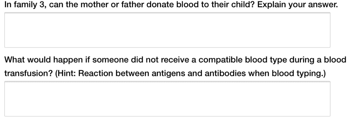 In family 3, can the mother or father donate blood to their child? Explain your answer.
What would happen if someone did not receive a compatible blood type during a blood
transfusion? (Hint: Reaction between antigens and antibodies when blood typing.)
