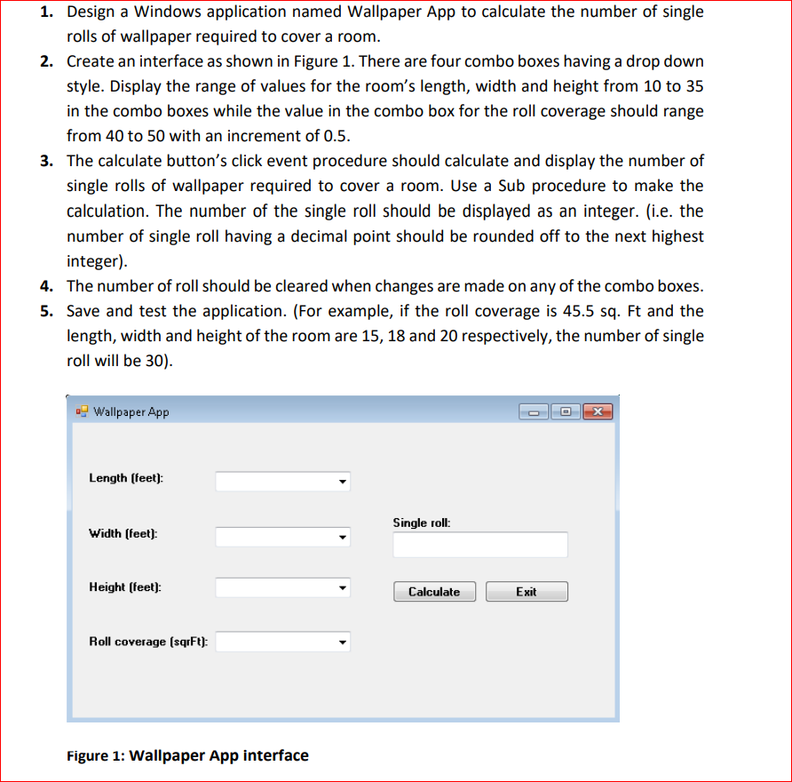 1. Design a Windows application named Wallpaper App to calculate the number of single
rolls of wallpaper required to cover a room.
2. Create an interface as shown in Figure 1. There are four combo boxes having a drop down
style. Display the range of values for the room's length, width and height from 10 to 35
in the combo boxes while the value in the combo box for the roll coverage should range
from 40 to 50 with an increment of 0.5.
3. The calculate button's click event procedure should calculate and display the number of
single rolls of wallpaper required to cover a room. Use a Sub procedure to make the
calculation. The number of the single roll should be displayed as an integer. (i.e. the
number of single roll having a decimal point should be rounded off to the next highest
integer).
4. The number of roll should be cleared when changes are made on any of the combo boxes.
5. Save and test the application. (For example, if the roll coverage is 45.5 sq. Ft and the
length, width and height of the room are 15, 18 and 20 respectively, the number of single
roll will be 30).
Wallpaper App
Length (feet):
Single roll:
Width (feet):
Height (feet):
Calculate
Exit
Roll coverage (sqrFt):
Figure 1: Wallpaper App interface
