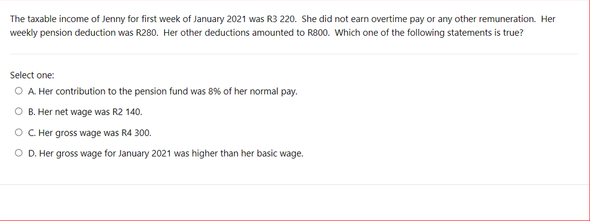 The taxable income of Jenny for first week of January 2021 was R3 220. She did not earn overtime pay or any other remuneration. Her
weekly pension deduction was R280. Her other deductions amounted to R800. Which one of the following statements is true?
Select one:
O A. Her contribution to the pension fund was 8% of her normal pay.
O B. Her net wage was R2 140.
O C. Her gross wage was R4 300.
O D. Her gross wage for January 2021 was higher than her basic wage.
